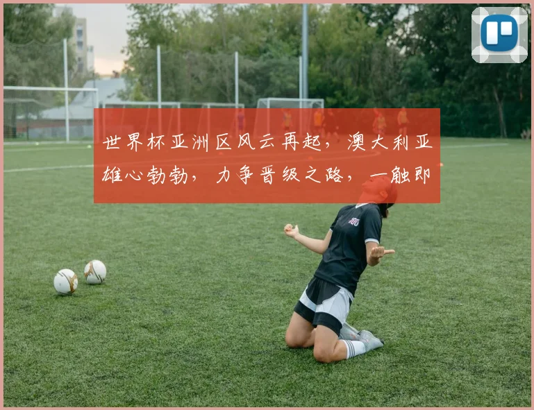 世界杯亚洲区风云再起，澳大利亚雄心勃勃，力争晋级之路，一触即发