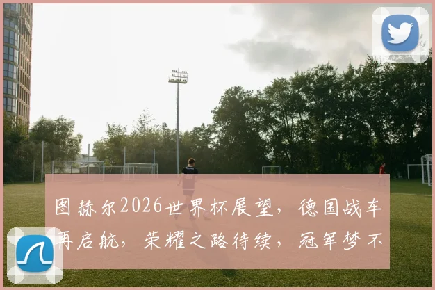 图赫尔2026世界杯展望，德国战车再启航，荣耀之路待续，冠军梦不止