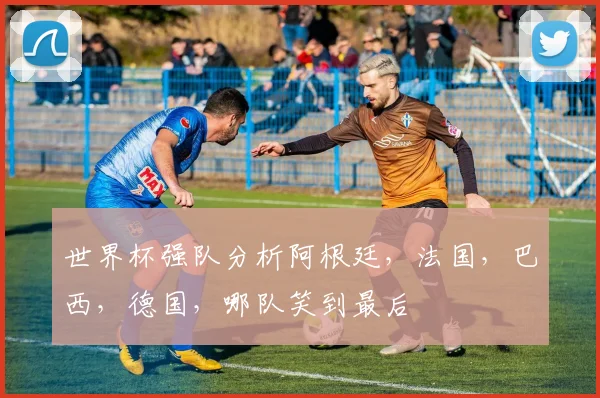 世界杯强队分析阿根廷，法国，巴西，德国，哪队笑到最后